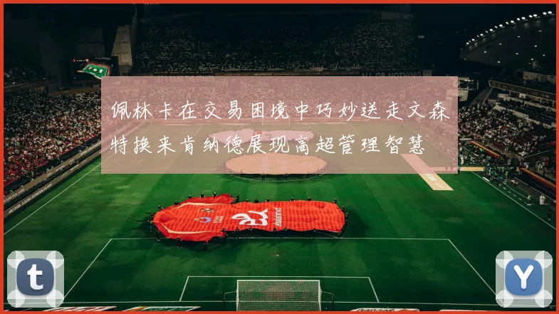 佩林卡在交易困境中巧妙送走文森特换来肯纳德展现高超管理智慧