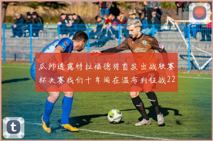 瓜帅透露特拉福德将首发出战联赛杯决赛我们十年间在温布利征战22次