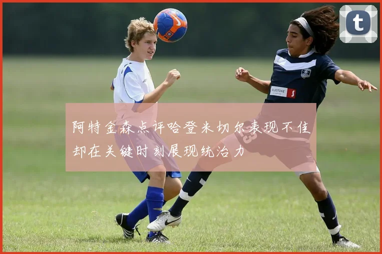 阿特金森点评哈登米切尔表现不佳却在关键时刻展现统治力