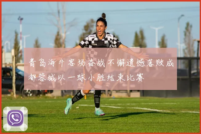 青岛海牛客场奋战不懈遗憾落败成都蓉城以一球小胜结束比赛