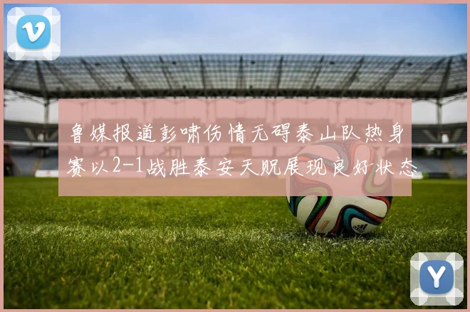 鲁媒报道彭啸伤情无碍泰山队热身赛以2-1战胜泰安天贶展现良好状态