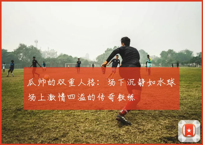 瓜帅的双重人格：场下沉静如水球场上激情四溢的传奇教练