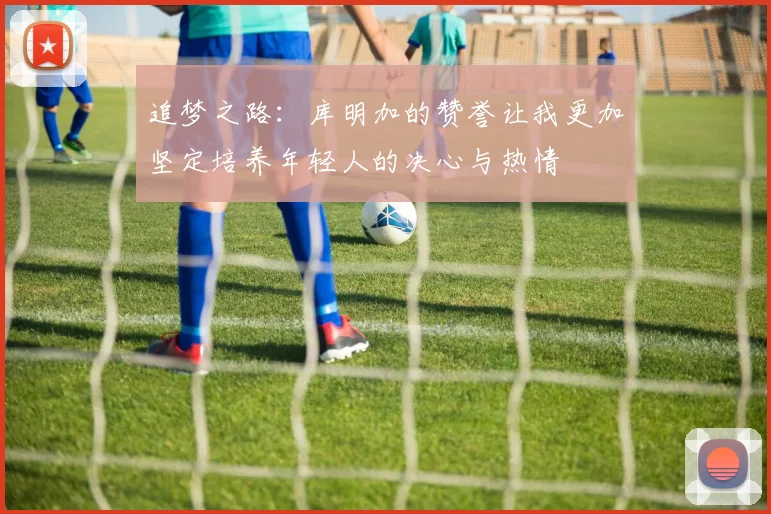 追梦之路：库明加的赞誉让我更加坚定培养年轻人的决心与热情