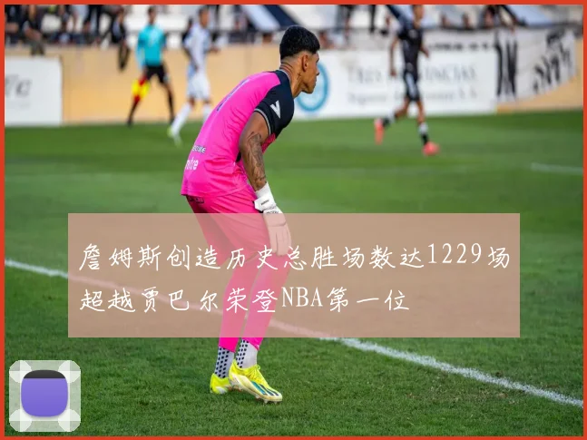 詹姆斯创造历史总胜场数达1229场超越贾巴尔荣登NBA第一位