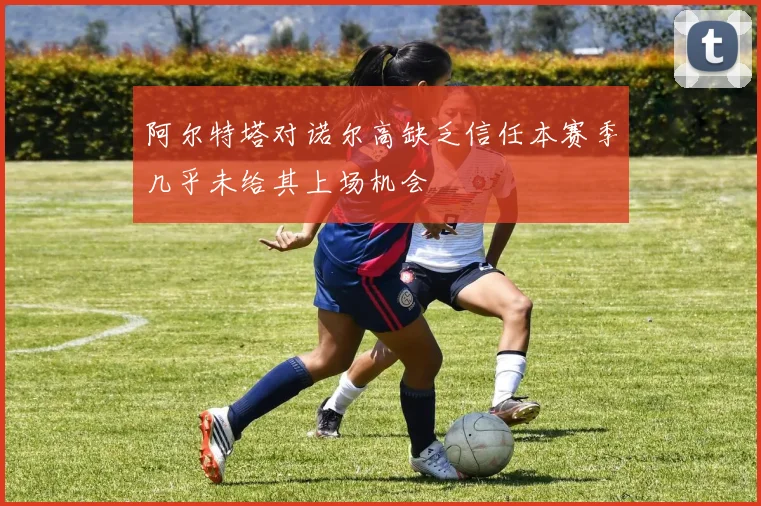 阿尔特塔对诺尔高缺乏信任本赛季几乎未给其上场机会