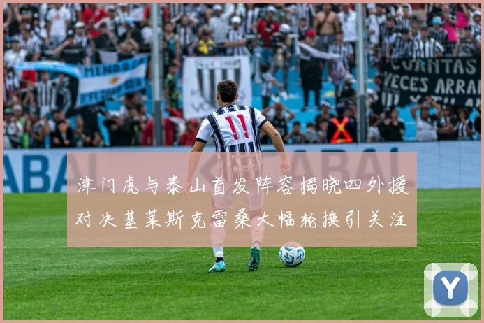 津门虎与泰山首发阵容揭晓四外援对决基莱斯克雷桑大幅轮换引关注