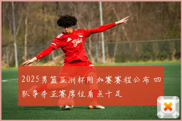 2025男篮亚洲杯附加赛赛程公布 四队争夺正赛席位看点十足