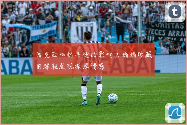 马克西回忆韦德的影响力妈妈珍藏旧球鞋展现深厚情感