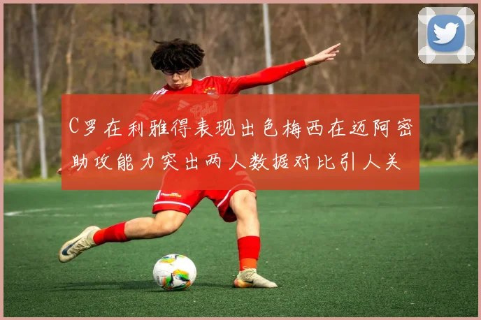 C罗在利雅得表现出色梅西在迈阿密助攻能力突出两人数据对比引人关注