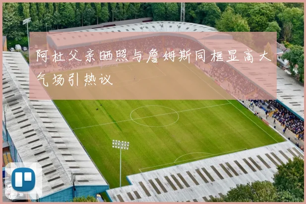 阿杜父亲晒照与詹姆斯同框显高大气场引热议