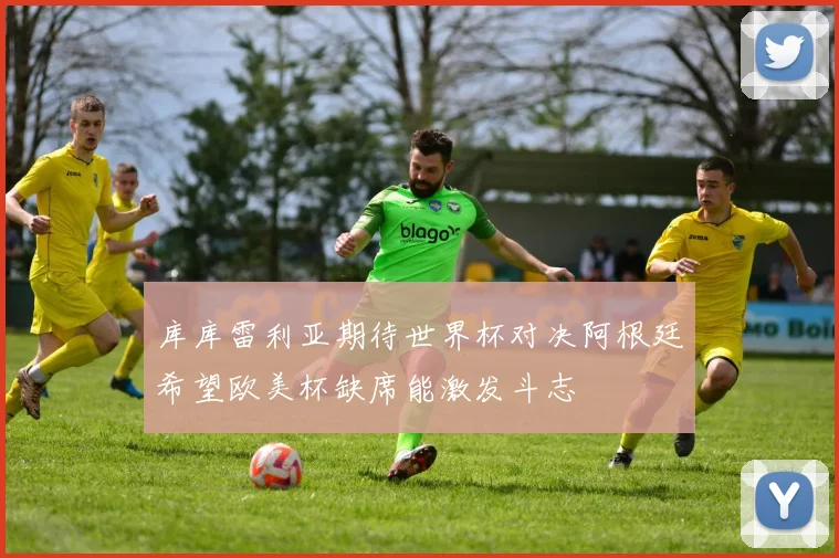 库库雷利亚期待世界杯对决阿根廷希望欧美杯缺席能激发斗志