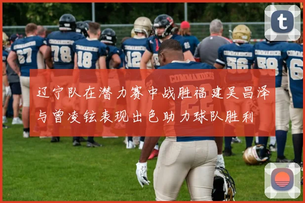 辽宁队在潜力赛中战胜福建吴昌泽与曾凌铉表现出色助力球队胜利