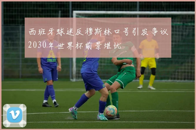 西班牙球迷反穆斯林口号引发争议2030年世界杯前景堪忧