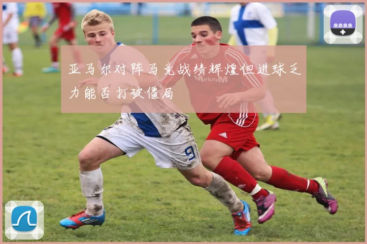 亚马尔对阵马竞战绩辉煌但进球乏力能否打破僵局