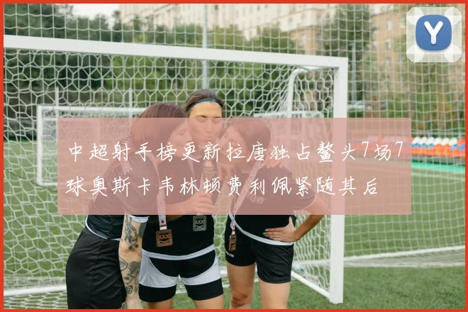 中超射手榜更新拉唐独占鳌头7场7球奥斯卡韦林顿费利佩紧随其后