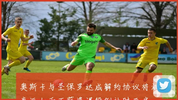 奥斯卡与圣保罗达成解约协议将放弃近七千万薪资退役倒计时开启