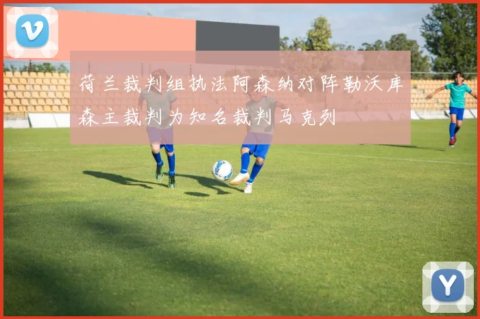 荷兰裁判组执法阿森纳对阵勒沃库森主裁判为知名裁判马克列