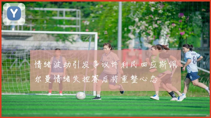 情绪波动引发争议许利民回应斯佩尔曼情绪失控赛后将重整心态