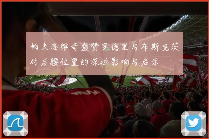 帕夫洛维奇盛赞罗德里与布斯克茨对后腰位置的深远影响与启示