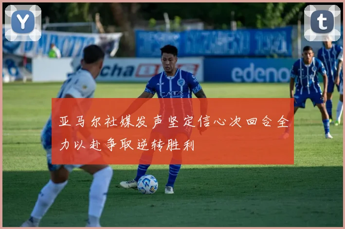 亚马尔社媒发声坚定信心次回合全力以赴争取逆转胜利
