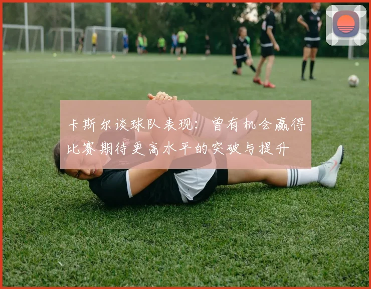 卡斯尔谈球队表现：曾有机会赢得比赛期待更高水平的突破与提升
