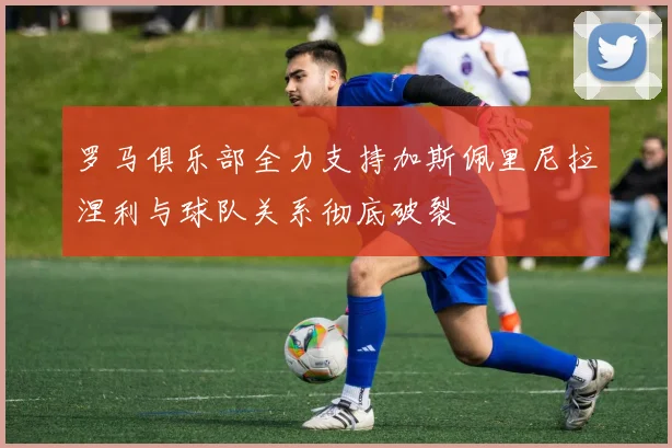 罗马俱乐部全力支持加斯佩里尼拉涅利与球队关系彻底破裂