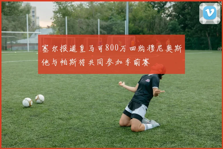 塞尔报道皇马可800万回购穆尼奥斯他与帕斯将共同参加季前赛