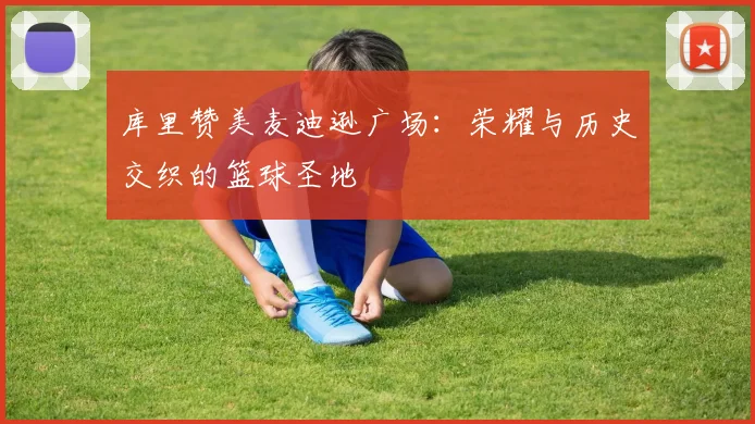 库里赞美麦迪逊广场：荣耀与历史交织的篮球圣地