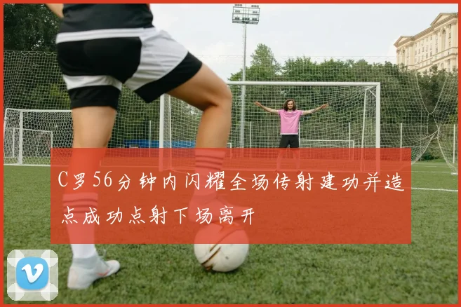 C罗56分钟内闪耀全场传射建功并造点成功点射下场离开